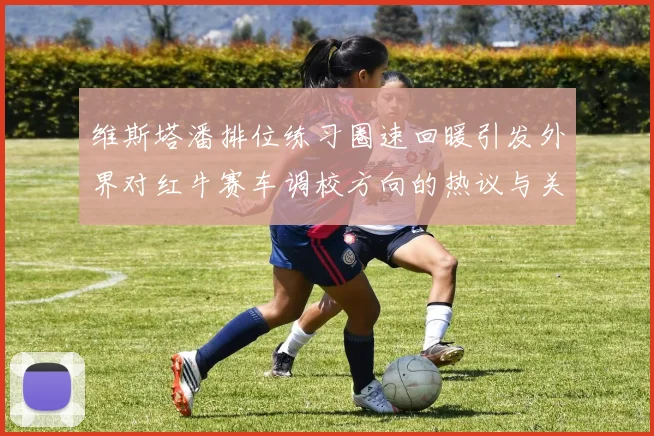 维斯塔潘排位练习圈速回暖引发外界对红牛赛车调校方向的热议与关注
