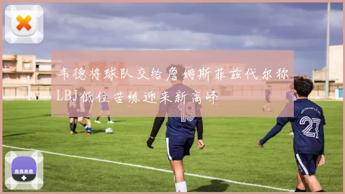 韦德将球队交给詹姆斯菲兹代尔称LBJ低位苦练迎来新高峰