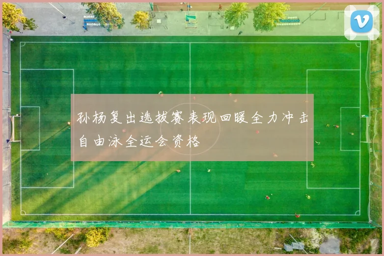 孙杨复出选拔赛表现回暖全力冲击自由泳全运会资格