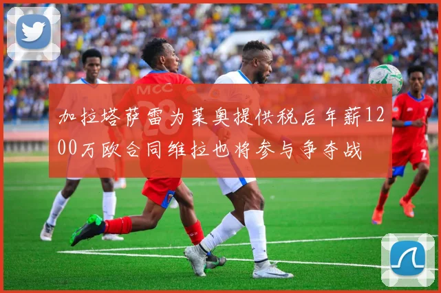 加拉塔萨雷为莱奥提供税后年薪1200万欧合同维拉也将参与争夺战